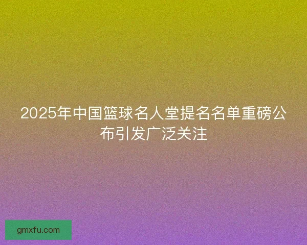 2025年中国篮球名人堂提名名单重磅公布引发广泛关注