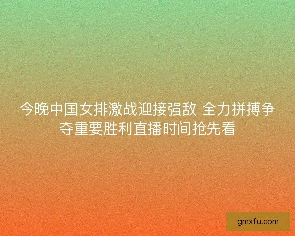 今晚中国女排激战迎接强敌 全力拼搏争夺重要胜利直播时间抢先看