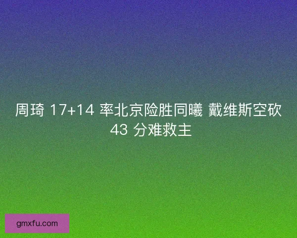 周琦 17+14 率北京险胜同曦 戴维斯空砍 43 分难救主