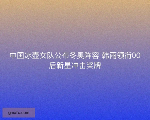 中国冰壶女队公布冬奥阵容 韩雨领衔00后新星冲击奖牌
