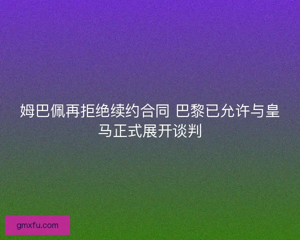 姆巴佩再拒绝续约合同 巴黎已允许与皇马正式展开谈判