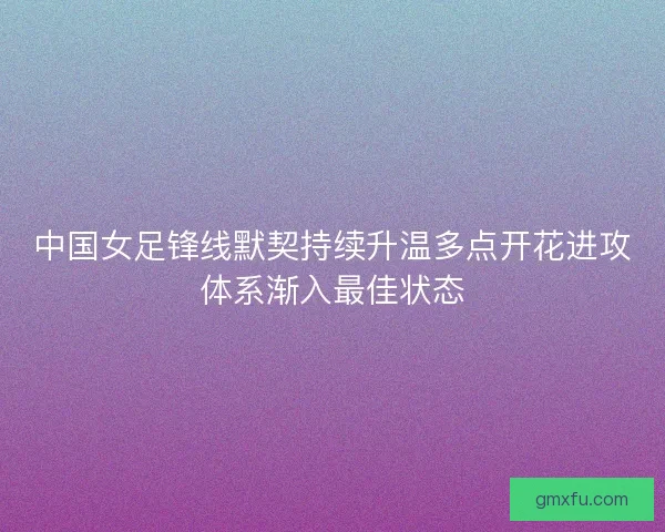 中国女足锋线默契持续升温多点开花进攻体系渐入最佳状态