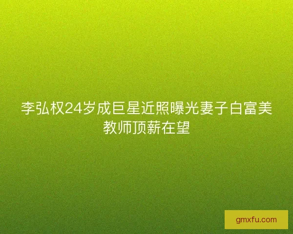 李弘权24岁成巨星近照曝光妻子白富美教师顶薪在望